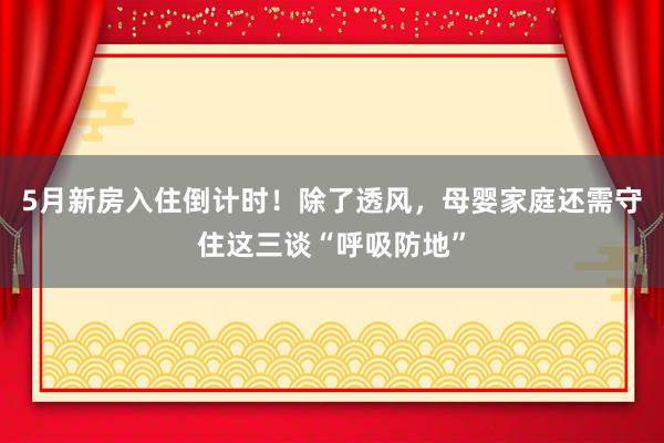 5月新房入住倒计时！除了透风，母婴家庭还需守住这三谈“呼吸防地”