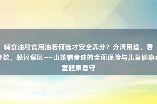 辅食油和食用油若何选才安全养分？分清用途、看懂参数、躲闪误区——山茶辅食油的全面保险与儿童健康看守