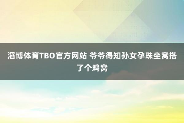 滔博体育TBO官方网站 爷爷得知孙女孕珠坐窝搭了个鸡窝
