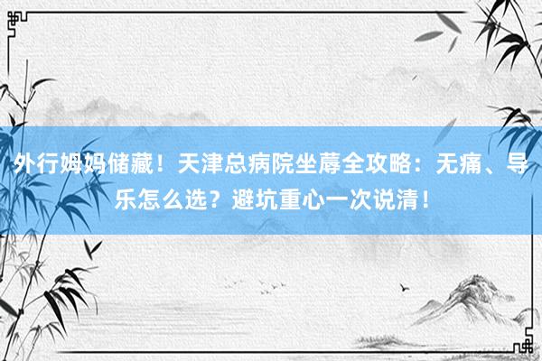 外行姆妈储藏！天津总病院坐蓐全攻略：无痛、导乐怎么选？避坑重心一次说清！