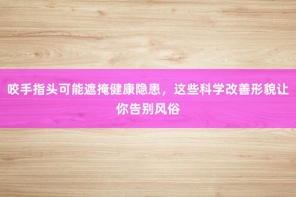 咬手指头可能遮掩健康隐患，这些科学改善形貌让你告别风俗