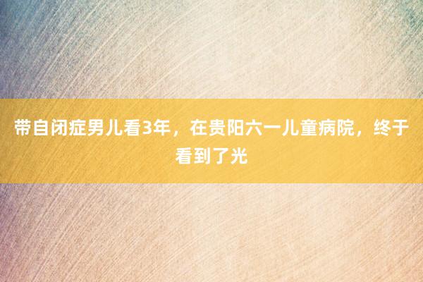 带自闭症男儿看3年，在贵阳六一儿童病院，终于看到了光