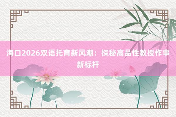 海口2026双语托育新风潮：探秘高品性教授作事新标杆