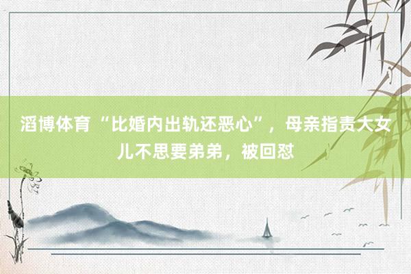 滔博体育 “比婚内出轨还恶心”，母亲指责大女儿不思要弟弟，被回怼