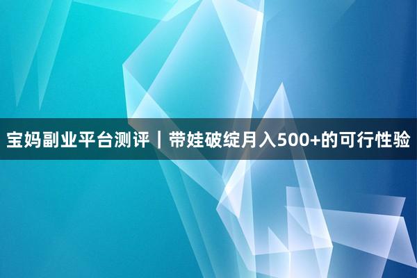 宝妈副业平台测评｜带娃破绽月入500+的可行性验