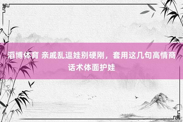 滔博体育 亲戚乱逗娃别硬刚，套用这几句高情商话术体面护娃