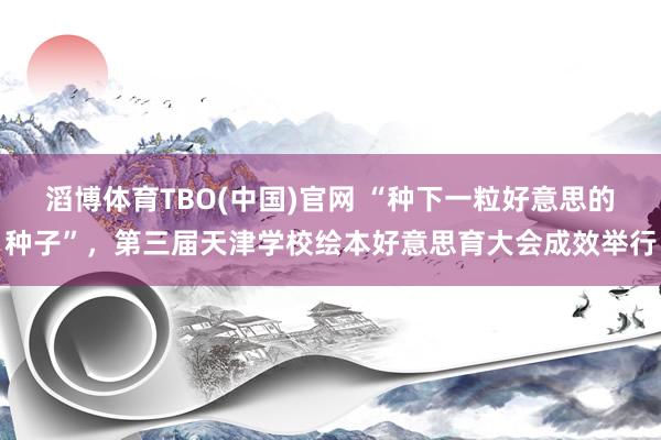 滔博体育TBO(中国)官网 “种下一粒好意思的种子”，第三届天津学校绘本好意思育大会成效举行