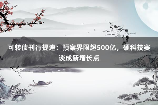 可转债刊行提速：预案界限超500亿，硬科技赛谈成新增长点