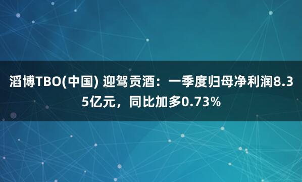 滔博TBO(中国) 迎驾贡酒：一季度归母净利润8.35亿元，同比加多0.73%