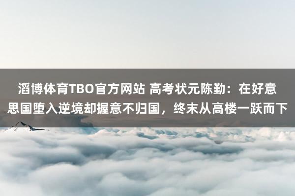 滔博体育TBO官方网站 高考状元陈勤：在好意思国堕入逆境却握意不归国，终末从高楼一跃而下