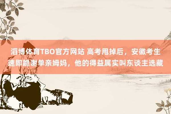 滔博体育TBO官方网站 高考甩掉后，安徽考生速即跪谢单亲姆妈，他的得益属实叫东谈主选藏