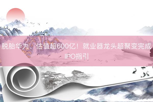 脱胎华为、估值超600亿！就业器龙头超聚变完成IPO指引