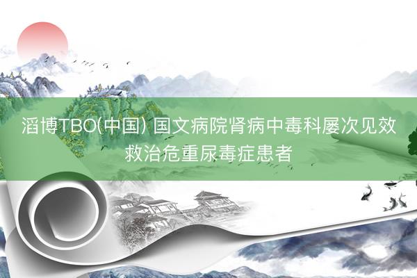 滔博TBO(中国) 国文病院肾病中毒科屡次见效救治危重尿毒症患者
