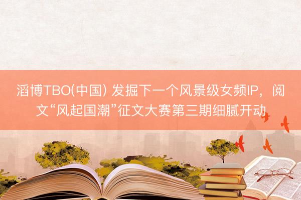 滔博TBO(中国) 发掘下一个风景级女频IP，阅文“风起国潮”征文大赛第三期细腻开动