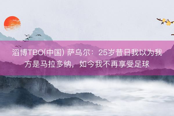 滔博TBO(中国) 萨乌尔：25岁昔日我以为我方是马拉多纳，如今我不再享受足球