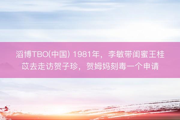 滔博TBO(中国) 1981年，李敏带闺蜜王桂苡去走访贺子珍，贺姆妈刻毒一个申请