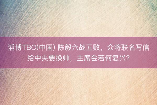 滔博TBO(中国) 陈毅六战五败，众将联名写信给中央要换帅，主席会若何复兴？
