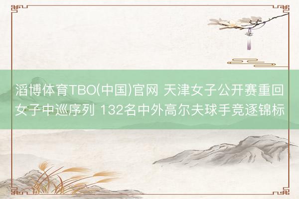 滔博体育TBO(中国)官网 天津女子公开赛重回女子中巡序列 132名中外高尔夫球手竞逐锦标