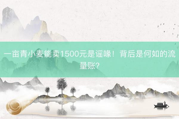 一亩青小麦能卖1500元是谣喙！背后是何如的流量账？