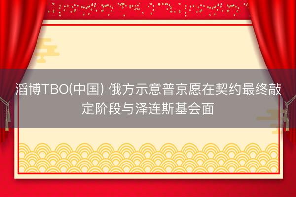 滔博TBO(中国) 俄方示意普京愿在契约最终敲定阶段与泽连斯基会面