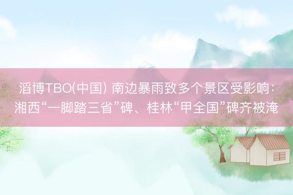滔博TBO(中国) 南边暴雨致多个景区受影响：湘西“一脚踏三省”碑、桂林“甲全国”碑齐被淹