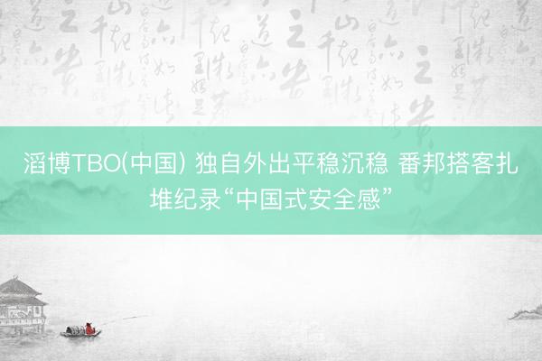 滔博TBO(中国) 独自外出平稳沉稳 番邦搭客扎堆纪录“中国式安全感”